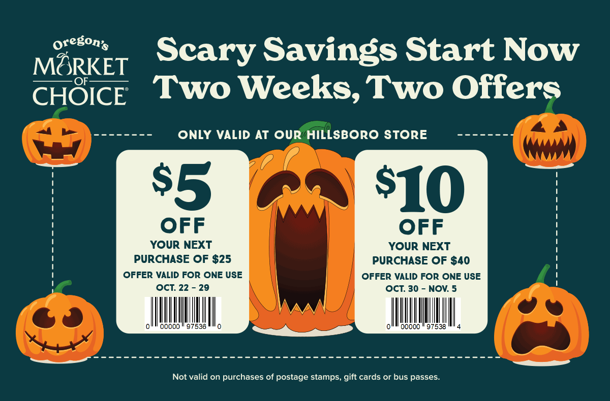 Oregon's Market of Choice – Scary Savings Start Now - Two Weeks, Two Offers. $5 off your next purchase of $25 on Oct. 22-29, 2025. $10 off your next purchase of $40 on Oct. 30 - Nov. 5, 2025. Not valid on purchase of postage stamps, gift cards or bus passes.