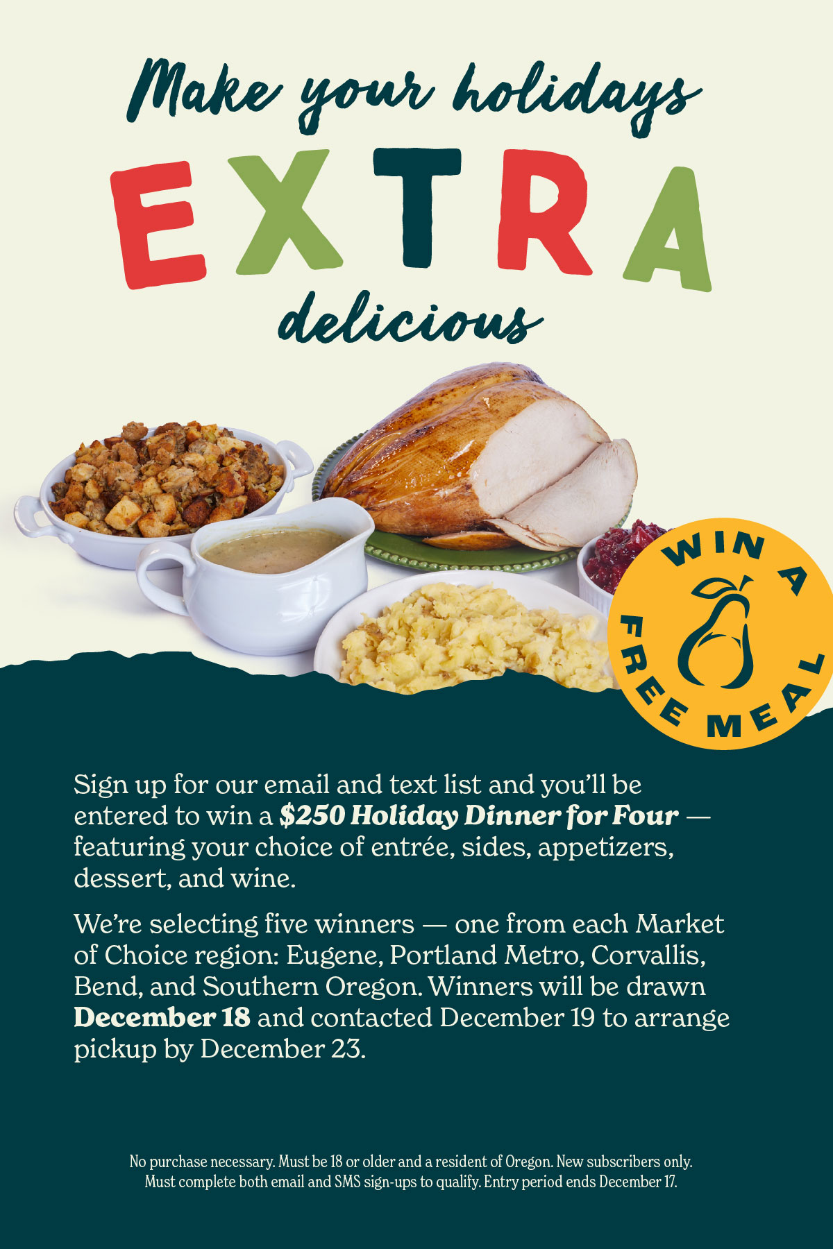Make your holidays extra delicious. Make your holidays extra delicious. Sign up for our email and text list and you'll be entered to win a $250 Holiday Dinner for Four - featuring your choice of entrée, sides, appetizers, dessert, and wine. We're selecting five winners — one from each Market of Choice region: Eugene, Portland Metro, Corvallis, Bend, and Southern Oregon. Winners will be drawn December 18 and contacted December 19 to arrange pickup by December 23. No purchase necessary. Must be 18 or older and a resident of Oregon. New subscribers only. Must complete both email and SMS sign-ups to quality. Entry period ends December 17.